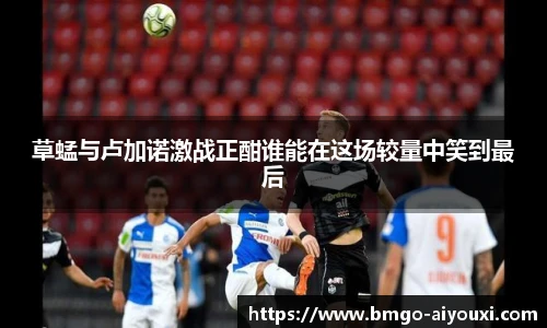 草蜢与卢加诺激战正酣谁能在这场较量中笑到最后
